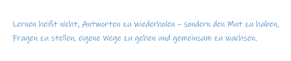 Lernen heißt nicht, Antworten zu wiederholen – sondern den Mut zu haben, Fragen zu stellen, eigene Wege zu gehen und gemeinsam zu wachsen. Lernen heißt nicht, Antworten zu wiederholen – sondern den Mut zu haben, Fragen zu stellen, eigene Wege zu gehen und gemeinsam zu wachsen.